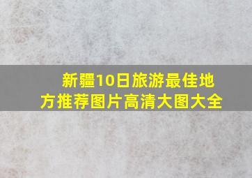 新疆10日旅游最佳地方推荐图片高清大图大全