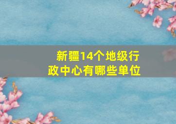 新疆14个地级行政中心有哪些单位