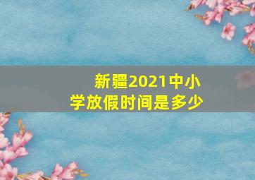 新疆2021中小学放假时间是多少