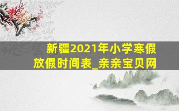 新疆2021年小学寒假放假时间表_亲亲宝贝网