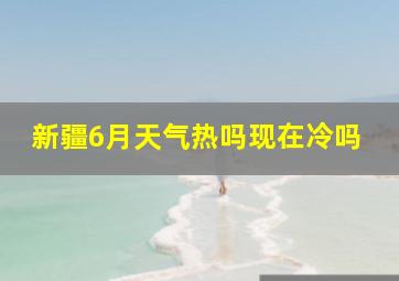 新疆6月天气热吗现在冷吗