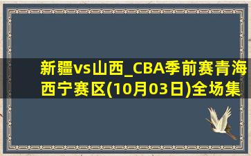 新疆vs山西_CBA季前赛青海西宁赛区(10月03日)全场集锦