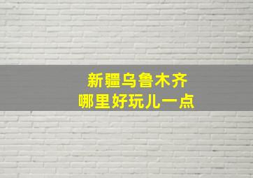 新疆乌鲁木齐哪里好玩儿一点