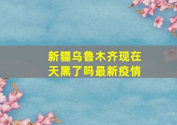 新疆乌鲁木齐现在天黑了吗最新疫情