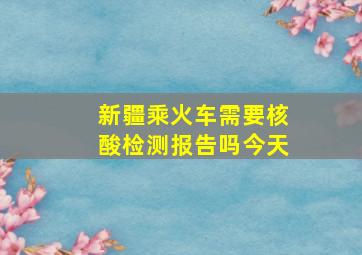 新疆乘火车需要核酸检测报告吗今天