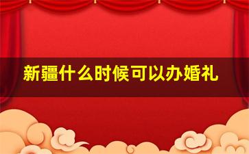 新疆什么时候可以办婚礼