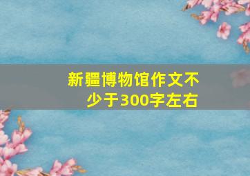 新疆博物馆作文不少于300字左右