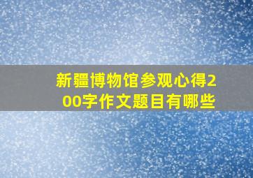 新疆博物馆参观心得200字作文题目有哪些