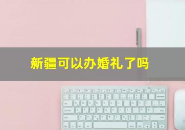 新疆可以办婚礼了吗