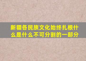 新疆各民族文化始终扎根什么是什么不可分割的一部分