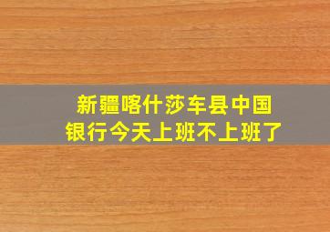 新疆喀什莎车县中国银行今天上班不上班了