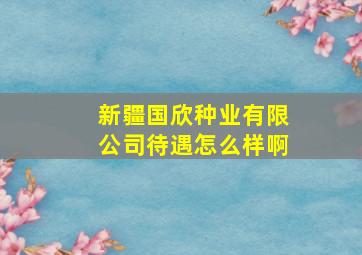 新疆国欣种业有限公司待遇怎么样啊