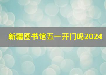 新疆图书馆五一开门吗2024