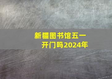 新疆图书馆五一开门吗2024年