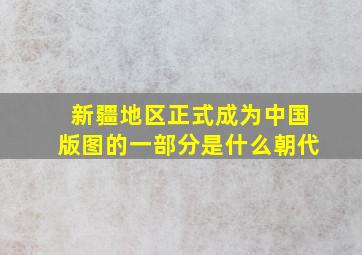 新疆地区正式成为中国版图的一部分是什么朝代