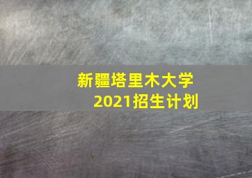 新疆塔里木大学2021招生计划