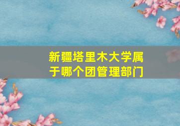 新疆塔里木大学属于哪个团管理部门