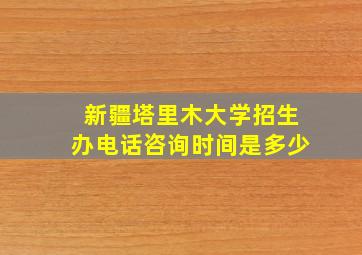 新疆塔里木大学招生办电话咨询时间是多少