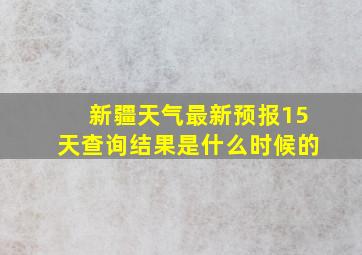 新疆天气最新预报15天查询结果是什么时候的