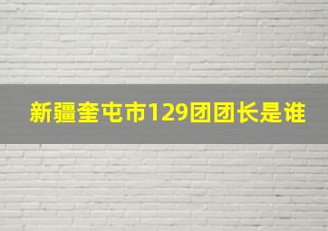 新疆奎屯市129团团长是谁