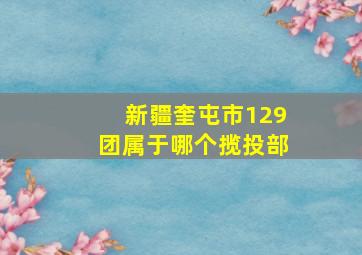 新疆奎屯市129团属于哪个揽投部