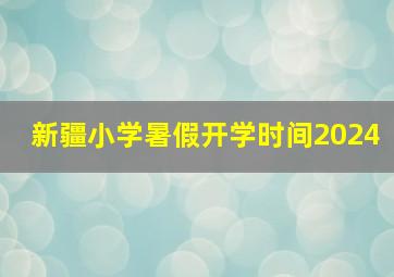 新疆小学暑假开学时间2024