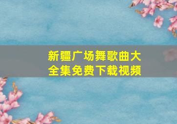 新疆广场舞歌曲大全集免费下载视频