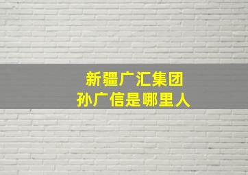 新疆广汇集团孙广信是哪里人