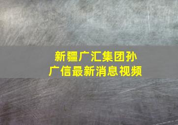 新疆广汇集团孙广信最新消息视频