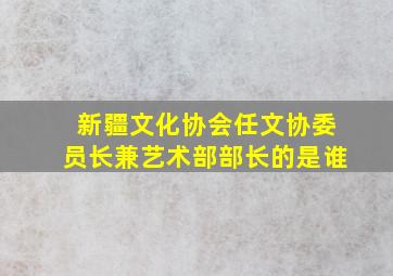 新疆文化协会任文协委员长兼艺术部部长的是谁