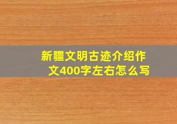 新疆文明古迹介绍作文400字左右怎么写