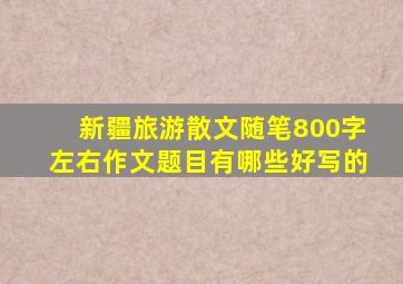 新疆旅游散文随笔800字左右作文题目有哪些好写的