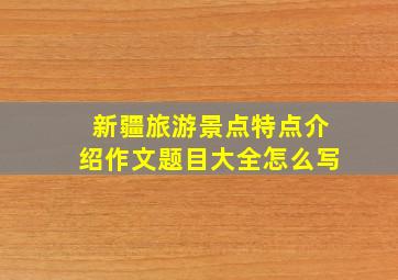 新疆旅游景点特点介绍作文题目大全怎么写