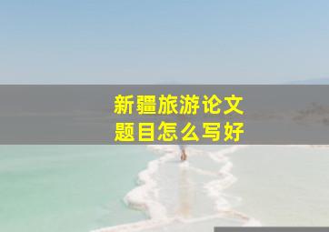 新疆旅游论文题目怎么写好