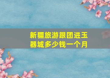 新疆旅游跟团进玉器城多少钱一个月