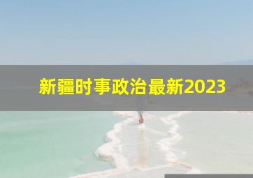 新疆时事政治最新2023