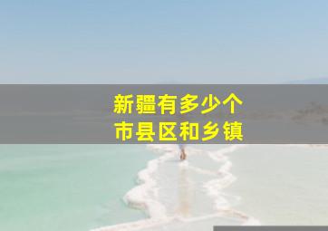 新疆有多少个市县区和乡镇