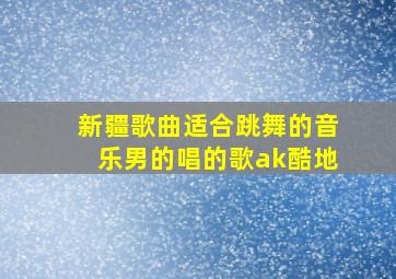 新疆歌曲适合跳舞的音乐男的唱的歌ak酷地