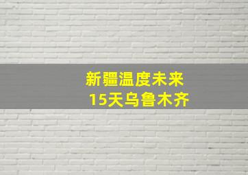 新疆温度未来15天乌鲁木齐