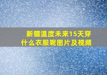 新疆温度未来15天穿什么衣服呢图片及视频