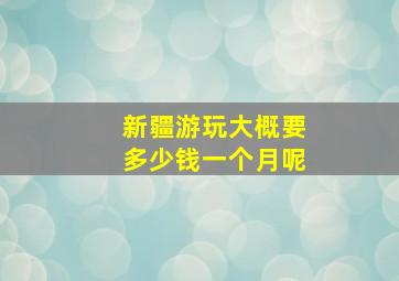 新疆游玩大概要多少钱一个月呢