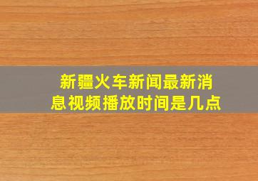 新疆火车新闻最新消息视频播放时间是几点