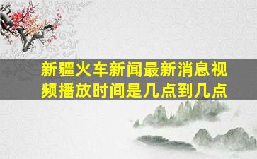 新疆火车新闻最新消息视频播放时间是几点到几点