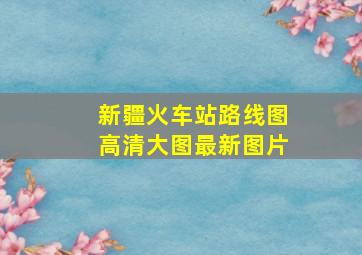 新疆火车站路线图高清大图最新图片