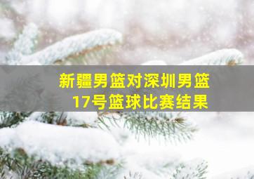 新疆男篮对深圳男篮17号篮球比赛结果