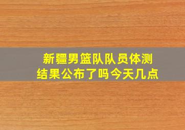 新疆男篮队队员体测结果公布了吗今天几点