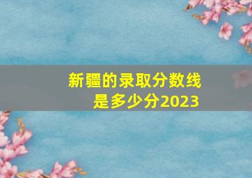 新疆的录取分数线是多少分2023