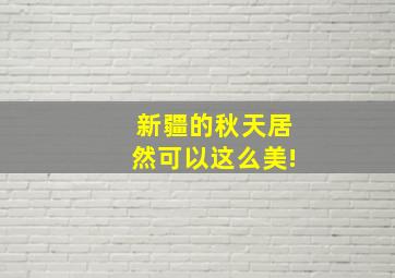 新疆的秋天居然可以这么美!