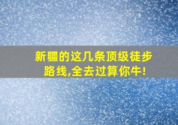 新疆的这几条顶级徒步路线,全去过算你牛!