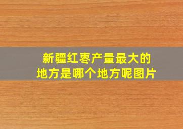 新疆红枣产量最大的地方是哪个地方呢图片